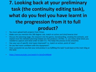 7. Looking back at your preliminary
task (the continuity editing task),
what do you feel you have learnt in
the progression from it to full
product?
• You must upload both projects from Vimeo
• Make sure you mention the 180 degree rule, match on action and shot/reverse shot
• Discuss the planning stage, the research into the genre, storyboarding, creating the animatic, and
explain how this detailed planning helped you the produce a thriller. I.e. you knew what shots you
needed to capture and what order to edit it in. This helps the process to be smoother.
• Has your use of specific shot types improved? I.e. match on action, point of view?
• Do you feel more confident with the equipment?
• How successful do you feel your end product is as fulfilling the task? (Look back at the main blog at
the task)
• https://www.youtube.com/watch?v=3ztsOmXR0eM
 