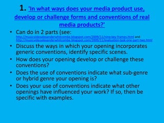 1. 'In what ways does your media product use,
develop or challenge forms and conventions of real
media products?'
• Can do in 2 parts (see:
http://musicvideoalexanderwhitcombe.blogspot.com/2009/11/nine-key-frames.html and
http://musicvideoalexanderwhitcombe.blogspot.com/2009/11/evaluation-task-one-part-two.html
• Discuss the ways in which your opening incorporates
generic conventions, identify specific scenes.
• How does your opening develop or challenge these
conventions?
• Does the use of conventions indicate what sub-genre
or hybrid genre your opening is?
• Does your use of conventions indicate what other
openings have influenced your work? If so, then be
specific with examples.
 
