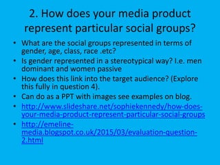 2. How does your media product
represent particular social groups?
• What are the social groups represented in terms of
gender, age, class, race .etc?
• Is gender represented in a stereotypical way? I.e. men
dominant and women passive
• How does this link into the target audience? (Explore
this fully in question 4).
• Can do as a PPT with images see examples on blog.
• http://www.slideshare.net/sophiekennedy/how-does-
your-media-product-represent-particular-social-groups
• http://emeline-
media.blogspot.co.uk/2015/03/evaluation-question-
2.html
 