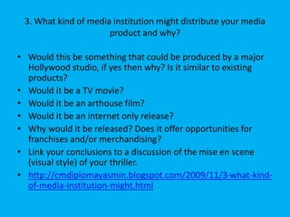 3. What kind of media institution might distribute your media
product and why?
• Would this be something that could be produced by a major
Hollywood studio, if yes then why? Is it similar to existing
products?
• Would it be a TV movie?
• Would it be an arthouse film?
• Would it be an internet only release?
• Why would it be released? Does it offer opportunities for
franchises and/or merchandising?
• Link your conclusions to a discussion of the mise en scene
(visual style) of your thriller.
• http://cmdiplomayasmin.blogspot.com/2009/11/3-what-kind-
of-media-institution-might.html
 