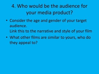 4. Who would be the audience for
your media product?
• Consider the age and gender of your target
audience.
Link this to the narrative and style of your film
• What other films are similar to yours, who do
they appeal to?
 