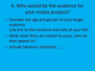 4. Who would be the audience for
your media product?
• Consider the age and gender of your target
audience.
Link this to the narrative and style of your film
• What other films are similar to yours, who do
they appeal to?
• Include Maslow’s hierarchy...........
 