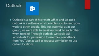 Outlook
 Outlook is a part of Microsoft Office and we used
outlook is a software which enables you to send your
work to other people. This was essential as in our
group, we were able to email our work to each other
when needed. Through outlook, we could ask
individuals for permission to use their soundtrack
from YouTube as well as request permission to use
certain locations.
 