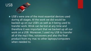 USB
 USB’s were one of the most essential devices used
during all stages. Al the work we did would be
backed up on our USB’s as well as it being used to
transfer work. Wrok can be lost at any time and
therefore it was important that we backed up all our
work on a USB. Moreover, I used my USB to transfer
all of the mp3 files, voiceovers and also the final
product from my mac to other laptops/computers
when needed to.
 