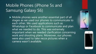 Mobile Phones (iPhone 5s and
Samsung Galaxy S6)
 Mobile phones were another essential part of all
stages as we used our phones to communicate to
each other. We used applications such as
WhatsApp or Facebook to communicate and plan
what we needed to do. This was extremely
important when we needed clarification concerning
work and shooting plans. Moreover, our phones
were also used to take recce pictures when a
camera wasn’t available.
 