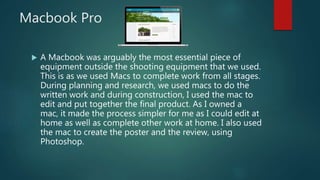 Macbook Pro
 A Macbook was arguably the most essential piece of
equipment outside the shooting equipment that we used.
This is as we used Macs to complete work from all stages.
During planning and research, we used macs to do the
written work and during construction, I used the mac to
edit and put together the final product. As I owned a
mac, it made the process simpler for me as I could edit at
home as well as complete other work at home. I also used
the mac to create the poster and the review, using
Photoshop.
 