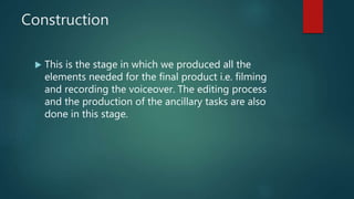 Construction
 This is the stage in which we produced all the
elements needed for the final product i.e. filming
and recording the voiceover. The editing process
and the production of the ancillary tasks are also
done in this stage.
 