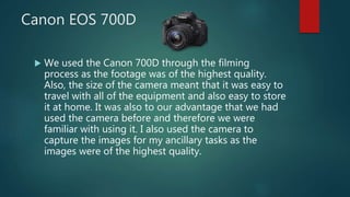 Canon EOS 700D
 We used the Canon 700D through the filming
process as the footage was of the highest quality.
Also, the size of the camera meant that it was easy to
travel with all of the equipment and also easy to store
it at home. It was also to our advantage that we had
used the camera before and therefore we were
familiar with using it. I also used the camera to
capture the images for my ancillary tasks as the
images were of the highest quality.
 