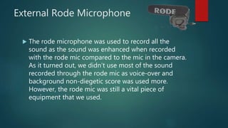 External Rode Microphone
 The rode microphone was used to record all the
sound as the sound was enhanced when recorded
with the rode mic compared to the mic in the camera.
As it turned out, we didn’t use most of the sound
recorded through the rode mic as voice-over and
background non-diegetic score was used more.
However, the rode mic was still a vital piece of
equipment that we used.
 