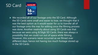 SD Card
 We recorded all of our footage onto the SD Card. Although
the SD Cards were small and easier to lose, we thought that it
was the best option as it would easier for us to transfer all of
our footage onto the mac for editing once the filming process
was done. Another neativity about using SD Cards was that
because we were using 8/16gb SD Cards, there was always a
possibility that we could run out of space while filming.
However, this scenario never occurred as we filmed over
different days, hence not having too much footage stored up
in the SD Cards.
 