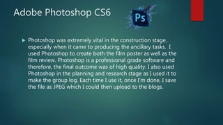 Adobe Photoshop CS6
 Photoshop was extremely vital in the construction stage,
especially when it came to producing the ancillary tasks. I
used Photoshop to create both the film poster as well as the
film review. Photoshop is a professional grade software and
therefore, the final outcome was of high quality. I also used
Photoshop in the planning and research stage as I used it to
make the group log. Each time I use it, once I'm done, I save
the file as JPEG which I could then upload to the blogs.
 