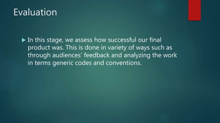 Evaluation
 In this stage, we assess how successful our final
product was. This is done in variety of ways such as
through audiences’ feedback and analyzing the work
in terms generic codes and conventions.
 