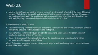 Web 2.0
 Most of the software we used to present our work are the result of web 2.0. the main difference
between Web 2.0 and the world wide web are that there were changes in the way Web pages
are made and used. With the world wide web, users could only post, view and download but
with web 2.0, they can now collaborate and share information online.
Some elements of Web 2.0 are –
 Social Networking – Where individuals are able to communicate and connect. Examples of social
networking sites are Twitter, Facebook and Instagram.
 Video sharing – where individuals are able to upload and share videos for others to watch
legally. An example of this is YoutTube.
 Blog – A discussion/informational site where the people are able to post and share their
personal work for people to see/follow.
Web 2.0 allows us to present our work in dynamic ways as well as allowing us to connect with our
audience like never before.
 