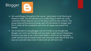 Blogger
 We used Blogger throughout the course , particularly in the Planning &
Research stage. The site allowed us to create blogs in which we could
customize certain features such as the layout and the color scheme. The
group blog and the personal blogs were all maintained on blogger and
this is where all the completed work from all stages was posted and
shared.
 We all decided on using Blogger and not Tumblr as we though that
Blogger was more user friendly and was easier to get around. Organizing
the posts was easy as we could create labels in which we can tag posts
under and this way the blog looked neat and posts were easy to find. This
way we could also keep track of what work we still had to do.
 