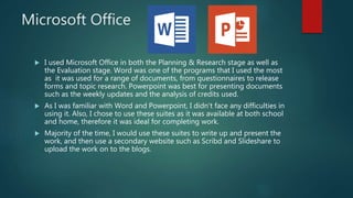 Microsoft Office
 I used Microsoft Office in both the Planning & Research stage as well as
the Evaluation stage. Word was one of the programs that I used the most
as it was used for a range of documents, from questionnaires to release
forms and topic research. Powerpoint was best for presenting documents
such as the weekly updates and the analysis of credits used.
 As I was familiar with Word and Powerpoint, I didn’t face any difficulties in
using it. Also, I chose to use these suites as it was available at both school
and home, therefore it was ideal for completing work.
 Majority of the time, I would use these suites to write up and present the
work, and then use a secondary website such as Scribd and Slideshare to
upload the work on to the blogs.
 