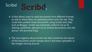 Scribd
 Scribd allows users to read documents from different formats
as well as share them via uploading them onto the site. They
could then publish these documents using Scribd onto sites
such as Blogger. Scribd was extremely useful to me as its
sharing capabilities allowed me to embed documents onto the
group r the personal blog.
 The one negative about Scribd was that sometimes the layout
of the document would change once it had been uploaded i.e.
the images moving around.
 