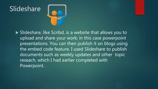 Slideshare
 Slideshare, like Scribd, is a website that allows you to
upload and share your work; in this case powerpoint
presentations. You can then publish it on blogs using
the embed code feature. I used Slideshare to publish
documents such as weekly updates and other topic
reseach, which I had earlier completed with
Powerpoint.
 