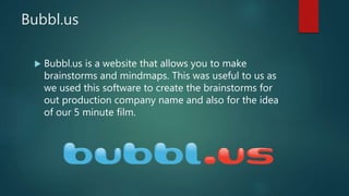 Bubbl.us
 Bubbl.us is a website that allows you to make
brainstorms and mindmaps. This was useful to us as
we used this software to create the brainstorms for
out production company name and also for the idea
of our 5 minute film.
 