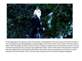 At the beginning of the sequence, when the character is being followed. We used a point of view shot to make it seem as though she was being followed, using the hedge in  the shot to make it more realistic. We then chose to add an effect hard light, we did this because we felt as though it made the scene more dramatic and eerie. As the character was being chased, running we also added slow motion, which I think made it more dramatic, sounds of birds also added to the verisimilitude. Subtle effects that make a scene more dramatic occurs often in an open sequence to draw the viewer in this. This scene also introduces the first character that gets kidnapped. 