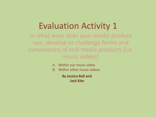 Evaluation Activity 1
In what ways does your media product
use, develop or challenge forms and
conventions of real media products (i.e.
music videos)
A. Within our music video
B. Within other music videos
By Jessica Ball and
Jack Kite
 