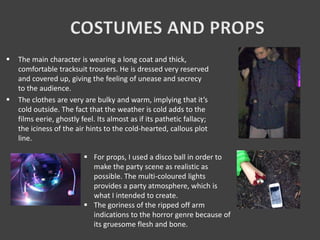  The main character is wearing a long coat and thick,
comfortable tracksuit trousers. He is dressed very reserved
and covered up, giving the feeling of unease and secrecy
to the audience.
 The clothes are very are bulky and warm, implying that it’s
cold outside. The fact that the weather is cold adds to the
films eerie, ghostly feel. Its almost as if its pathetic fallacy;
the iciness of the air hints to the cold-hearted, callous plot
line.
 For props, I used a disco ball in order to
make the party scene as realistic as
possible. The multi-coloured lights
provides a party atmosphere, which is
what I intended to create.
 The goriness of the ripped off arm
indications to the horror genre because of
its gruesome flesh and bone.
 