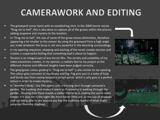  The graveyard scene starts with an establishing shot. In the 2009 horror movie
“Drag me to hell”, this is also done to capture all of the graves within the picture,
adding suspense and mystery to the location.
 In “Drag me to hell”, the size of some of the grave stones diminishes, therefore
appearing a lot smaller to the viewer. By using the graveyard from a high angle
you make whatever the focus is not very powerful in the daunting surroundings.
 In my opening sequence, stopping and starting of the music creates tension and
creates a suspenseful feeling that something bad is about to happen.
 Tension is an integral part of any horror film. The variety and suitability of my
video transitions creates, in my opinion, a realistic feel to my project as the
different choices and different lengths have been judged correctly.
 The grey/green colour grading in “Drag me to hell” is also similar to my opening.
The colour grey connotes to murkiness and fog. Fog puts you in a state of haze
and blocks you from seeing beyond a certain point, which is why grey is a perfect
colour in order to create mystery.
 In “Jennifer’s Body”, the film opens with a tracking shot through someone's
garden. The tracking shot makes it seem as if someone is walking through the
garden, showing that there maybe a stalker theme to it, making the scene seem
creepy. It is also set in the night like most horror films are, so the use of shadows
and not being able to see around you has the audience fearful of what might
jump out from the shadows
 