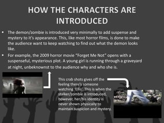  The demon/zombie is introduced very minimally to add suspense and
mystery to it’s appearance. This, like most horror films, is done to make
the audience want to keep watching to find out what the demon looks
like.
 For example, the 2009 horror movie “Forget Me Not” opens with a
suspenseful, mysterious plot. A young girl is running through a graveyard
at night, unbeknownst to the audience why and who she is.
This crab shots gives off the
feeling there’s someone
watching ‘Ellis’. This is when the
stalker/zombie is introduced,
however, her/his identity is
never shown physically to
maintain suspicion and mystery.
 