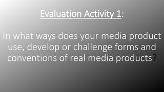 Evaluation Activity 1:
In what ways does your media product
use, develop or challenge forms and
conventions of real media products?
 