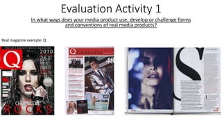 Evaluation Activity 1
In what ways does your media product use, develop or challenge forms
and conventions of real media products?
Real magazine example: Q
 