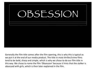Generally the film title comes after the film opening, this is why this is typical as we put it at the end of our media product. The title in most thriller/crime films tend to be bold, sharp and simple, which is why we chose to do our film title in this way. We chose to name the film ‘Obsession’ because it hints that the stalker is obsessed with girls, which is then later explained in the film.