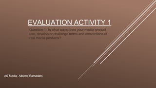 EVALUATION ACTIVITY 1
Question 1- In what ways does your media product
use, develop or challenge forms and conventions of
real media products?
AS Media- Albiona Ramadani
 