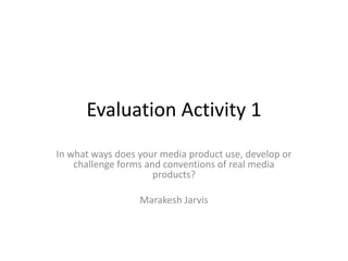 Evaluation Activity 1
In what ways does your media product use, develop or
challenge forms and conventions of real media
products?
Marakesh Jarvis
 