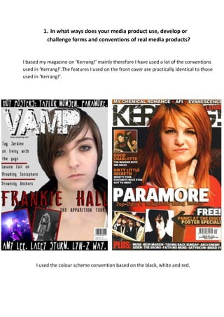 1. In what ways does your media product use, develop or
           challenge forms and conventions of real media products?


I based my magazine on ‘Kerrang!’ mainly therefore I have used a lot of the conventions
used in ‘Kerrang!’.The features I used on the front cover are practically identical to those
used in ‘Kerrang!’.




      I used the colour scheme convention based on the black, white and red.
 