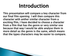 Introduction  This presentation will compare a key character from our final film opening  I will then compare this character with anther similar character from a exciting film, I have decided to choose a character from a film that has the genre or very similar one because that way I would be able analyse them in more detail as the genre is the same, which means that the types characters may be easier to compare. 