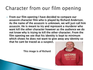 From our film opening I have decided to compare our assassin character film who is played by Richard Anderson. As the name of the assassin is unknown, we will just call him assassin. He is meant to try and represent a murderer who want kill the other character however as the audience we do not know why is trying to kill the other character. From the film opening we see that his identity is kept to minimum which shows he does not want to give away any identity so that he cant be traced as a suspect. Character from our film opening This image is of Richard  