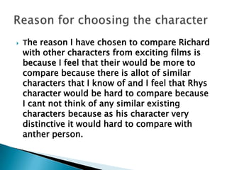 The reason I have chosen to compare Richard with other characters from exciting films is because I feel that their would be more to compare because there is allot of similar characters that I know of and I feel that Rhys character would be hard to compare because I cant not think of any similar existing characters because as his character very distinctive it would hard to compare with anther person. Reason for choosing the character 