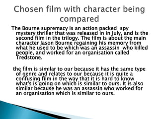 The Bourne supremacy is an action packed  spy mystery thriller that was released in in July, and is the second film in the trilogy. The film is about the main character Jason Bourne regaining his memory from what he used to be which was an assassin  who killed people, and worked for an organisation called Tredstone.  the film is similar to our because it has the same type of genre and relates to our because it is quite a confusing film in the way that it is hard to know what's is going on which is similar to ours. It is also similar because he was an assassin who worked for an organisation which is similar to ours.   Chosen film with character being compared 
