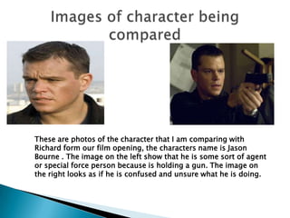 Images of character being compared  These are photos of the character that I am comparing with Richard form our film opening, the characters name is Jason Bourne . The image on the left show that he is some sort of agent or special force person because is holding a gun. The image on the right looks as if he is confused and unsure what he is doing. 