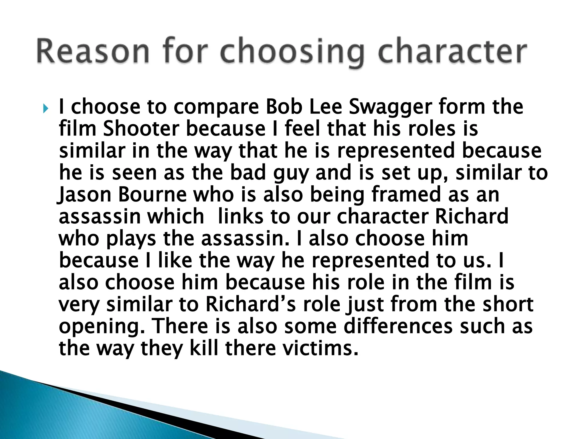 I choose to compare Bob Lee Swagger form the film Shooter because I feel that his roles is similar in the way that he is represented because he is seen as the bad guy and is set up, similar to Jason Bourne who is also being framed as an assassin which  links to our character Richard who plays the assassin. I also choose him because I like the way he represented to us. I also choose him because his role in the film is very similar to Richard’s role just from the short opening. There is also some differences such as the way they kill there victims.     Reason for choosing character 