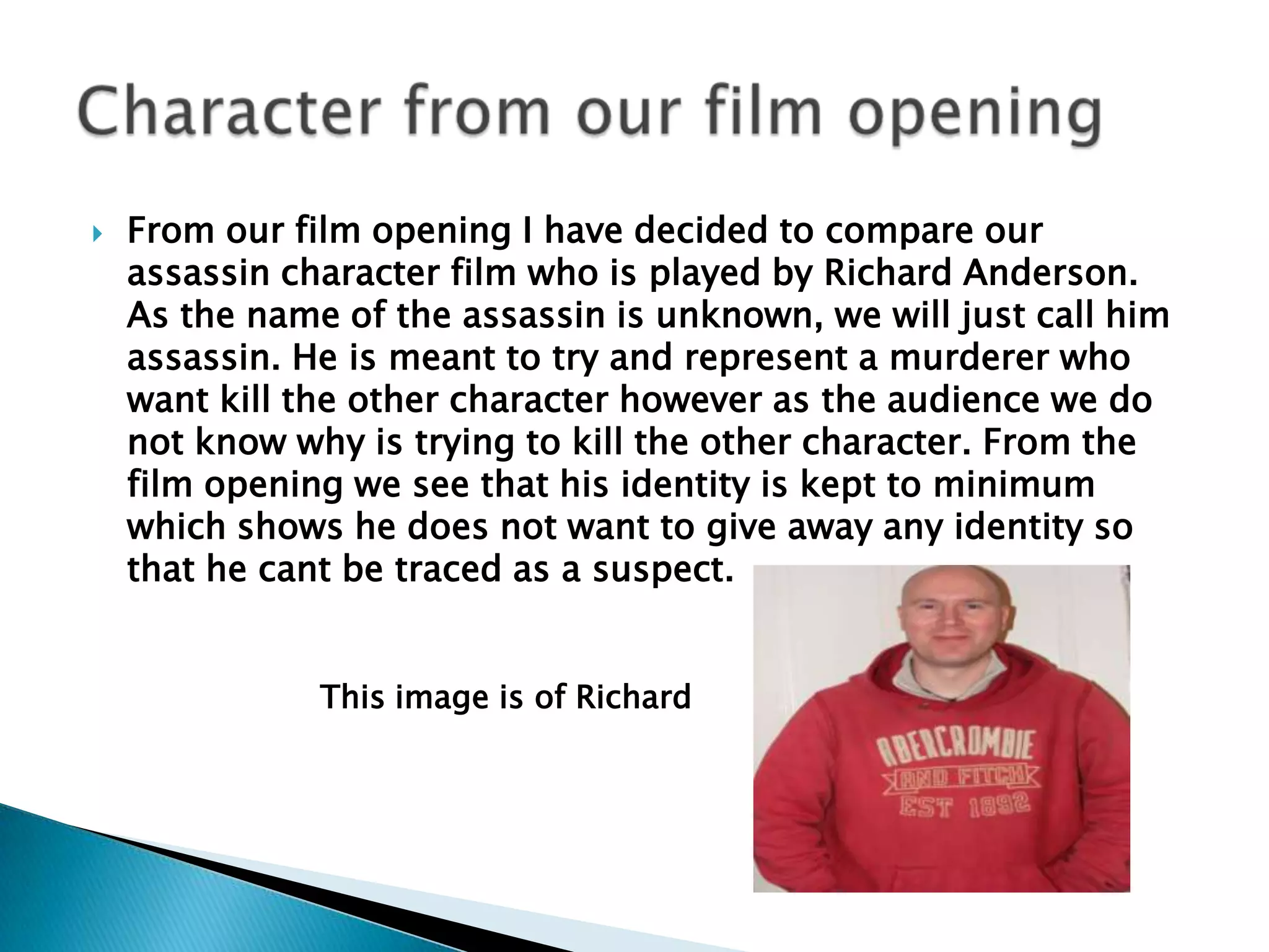 From our film opening I have decided to compare our assassin character film who is played by Richard Anderson. As the name of the assassin is unknown, we will just call him assassin. He is meant to try and represent a murderer who want kill the other character however as the audience we do not know why is trying to kill the other character. From the film opening we see that his identity is kept to minimum which shows he does not want to give away any identity so that he cant be traced as a suspect. Character from our film opening This image is of Richard  