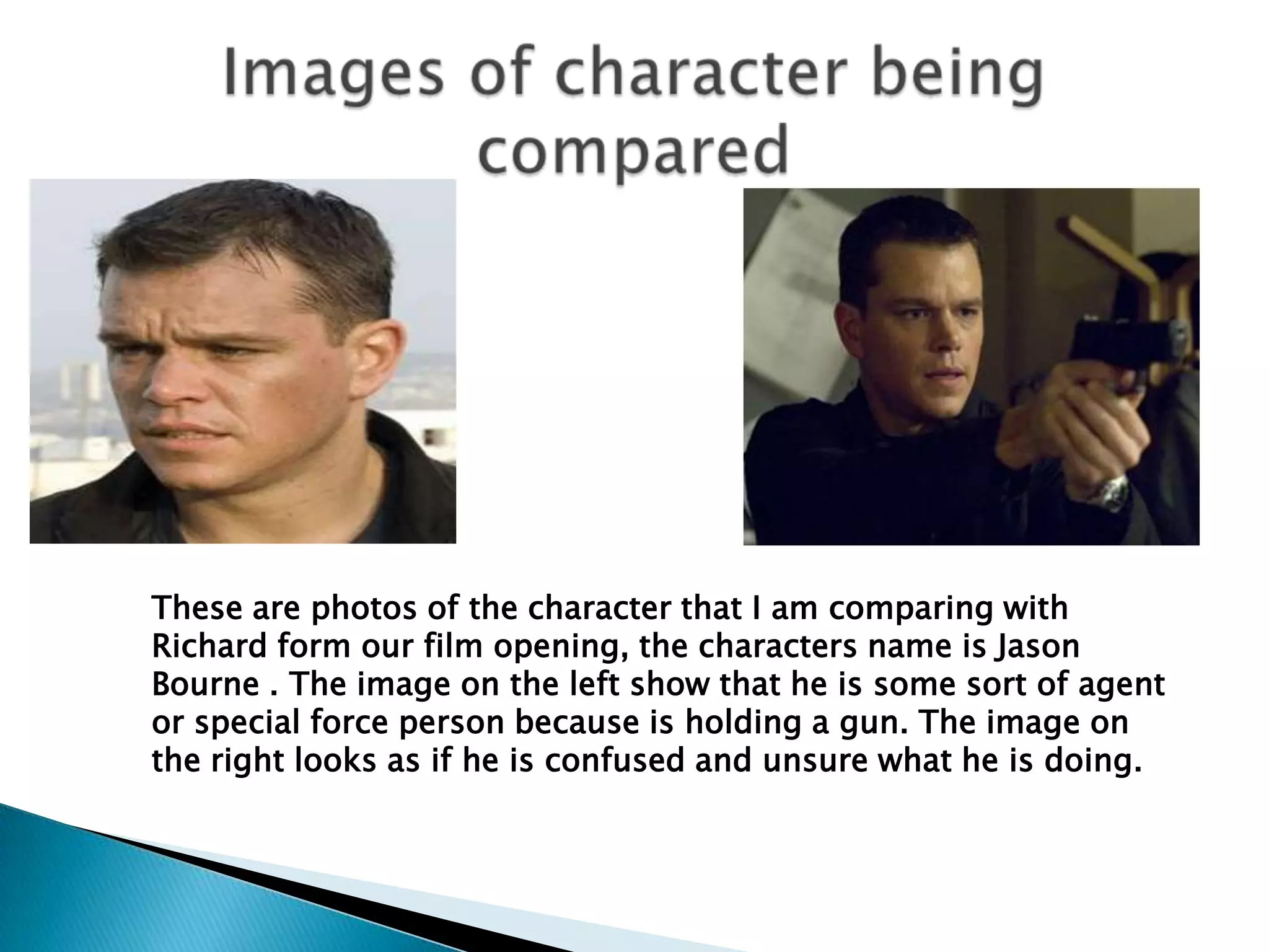 Images of character being compared  These are photos of the character that I am comparing with Richard form our film opening, the characters name is Jason Bourne . The image on the left show that he is some sort of agent or special force person because is holding a gun. The image on the right looks as if he is confused and unsure what he is doing. 