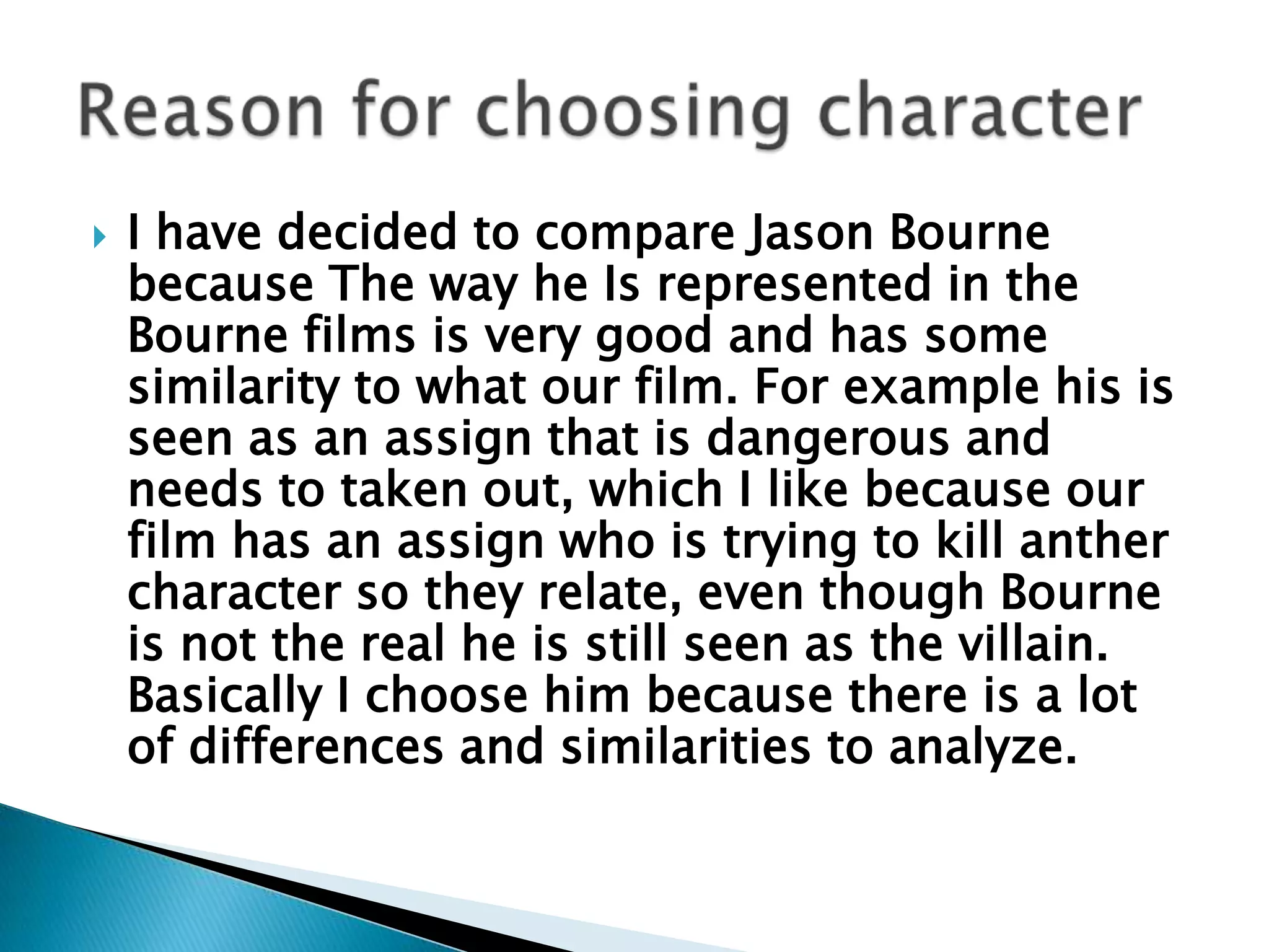 I have decided to compare Jason Bourne because The way he Is represented in the Bourne films is very good and has some similarity to what our film. For example his is seen as an assign that is dangerous and needs to taken out, which I like because our film has an assign who is trying to kill anther character so they relate, even though Bourne is not the real he is still seen as the villain. Basically I choose him because there is a lot of differences and similarities to analyze.    Reason for choosing character 