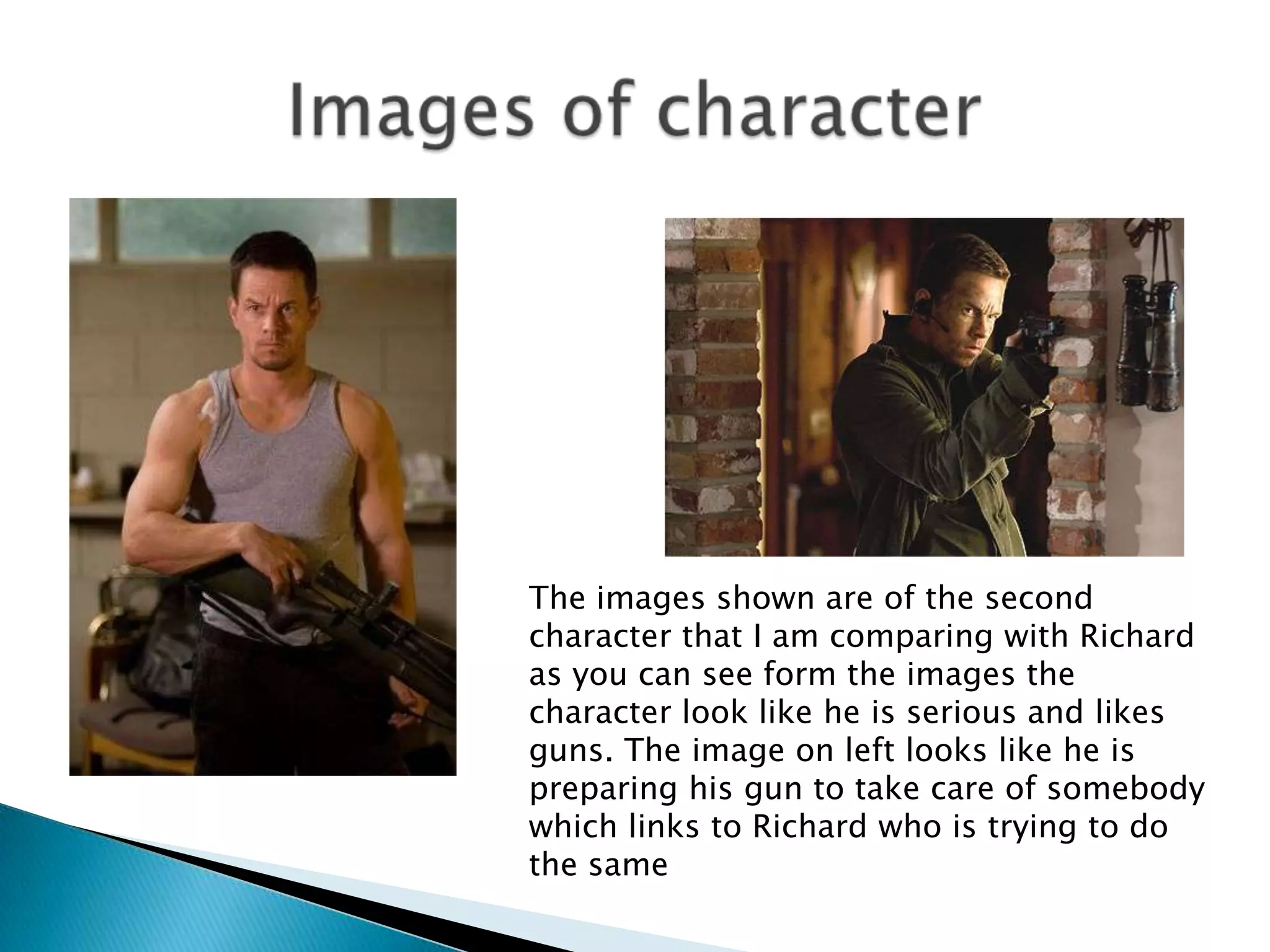 Images of character The images shown are of the second character that I am comparing with Richard as you can see form the images the character look like he is serious and likes guns. The image on left looks like he is preparing his gun to take care of somebody which links to Richard who is trying to do the same 