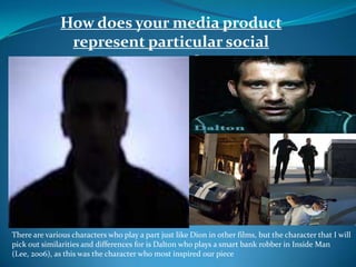 How does your media product
                represent particular social
                         groups?




There are various characters who play a part just like Dion in other films, but the character that I will
pick out similarities and differences for is Dalton who plays a smart bank robber in Inside Man
(Lee, 2006), as this was the character who most inspired our piece
 