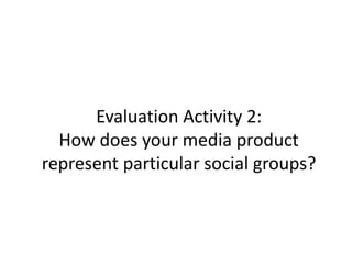 Evaluation Activity 2:
How does your media product
represent particular social groups?
 