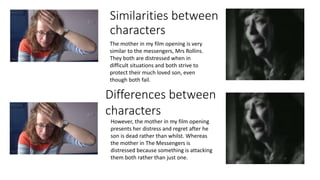 Similarities between
characters
The mother in my film opening is very
similar to the messengers, Mrs Rollins.
They both are distressed when in
difficult situations and both strive to
protect their much loved son, even
though both fail.
Differences between
characters
However, the mother in my film opening
presents her distress and regret after he
son is dead rather than whilst. Whereas
the mother in The Messengers is
distressed because something is attacking
them both rather than just one.
 