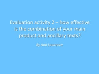 Evaluation activity 2 – how effective
is the combination of your main
product and ancillary texts?
By Ami Lawrence
 