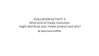 EVALUATION ACTIVITY 3
What kind of media institution
might distribute your media product and why?
By Tayla-marie Griffiths
 