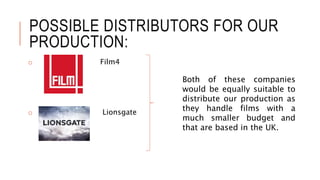 POSSIBLE DISTRIBUTORS FOR OUR 
PRODUCTION: 
o Film4 
o Lionsgate 
Both of these companies 
would be equally suitable to 
distribute our production as 
they handle films with a 
much smaller budget and 
that are based in the UK. 
 