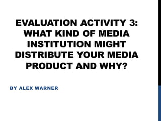 EVALUATION ACTIVITY 3:
WHAT KIND OF MEDIA
INSTITUTION MIGHT
DISTRIBUTE YOUR MEDIA
PRODUCT AND WHY?
BY ALEX WARNER
 